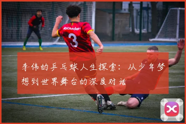 李伟的乒乓球人生探索：从少年梦想到世界舞台的深度对话