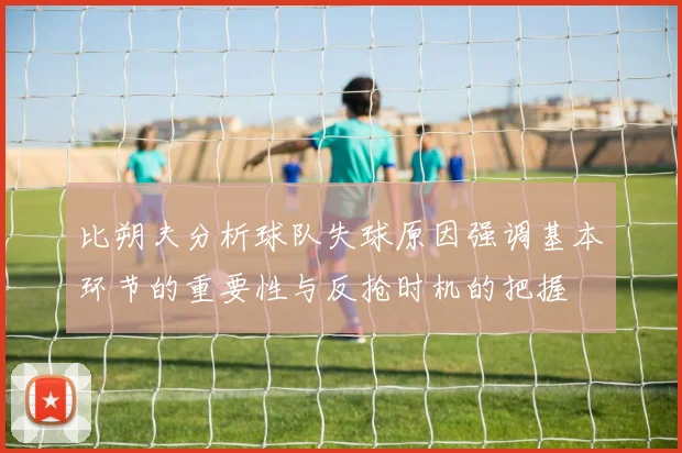 比朔夫分析球队失球原因强调基本环节的重要性与反抢时机的把握