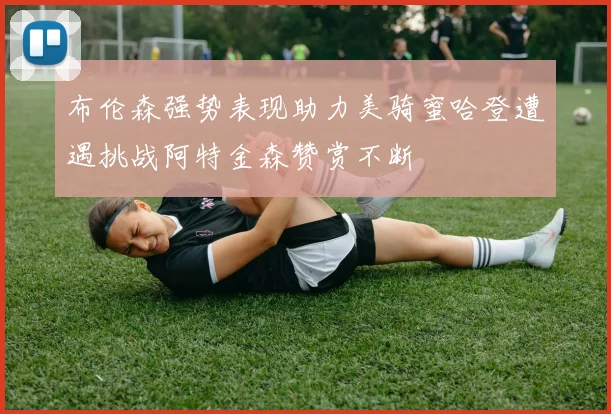 布伦森强势表现助力美骑蜜哈登遭遇挑战阿特金森赞赏不断