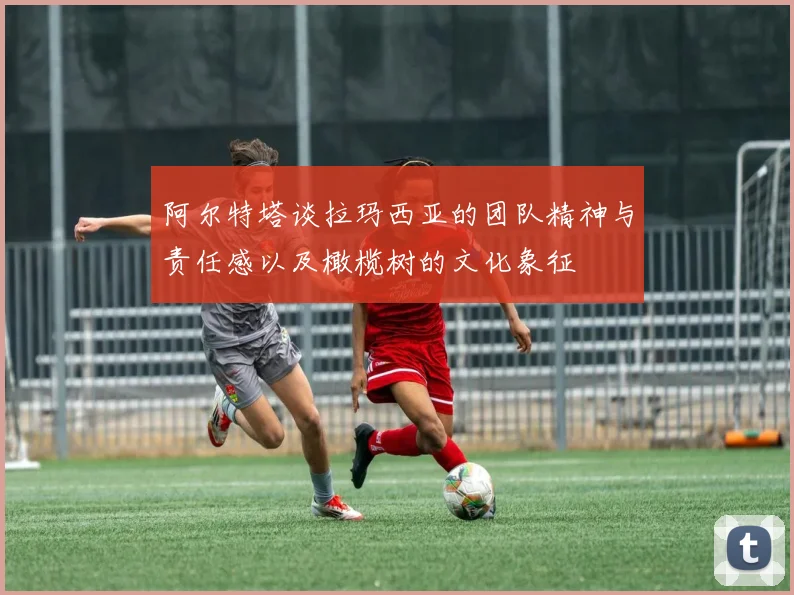 阿尔特塔谈拉玛西亚的团队精神与责任感以及橄榄树的文化象征
