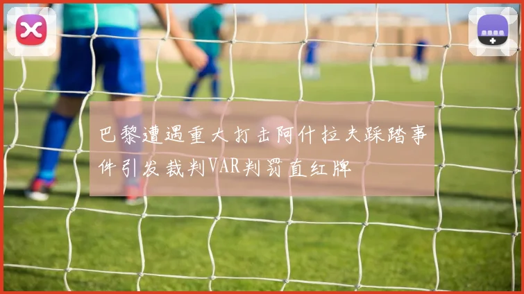 巴黎遭遇重大打击阿什拉夫踩踏事件引发裁判VAR判罚直红牌
